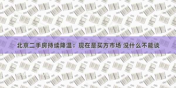 北京二手房持续降温：现在是买方市场 没什么不能谈