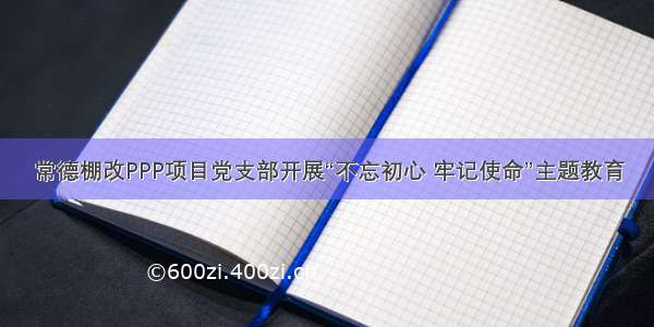 常德棚改PPP项目党支部开展“不忘初心 牢记使命”主题教育