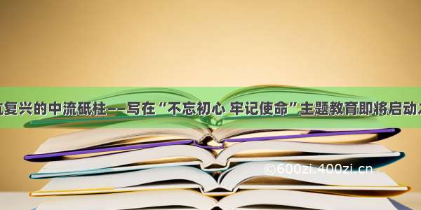 锻造领航复兴的中流砥柱——写在“不忘初心 牢记使命”主题教育即将启动之际（2）