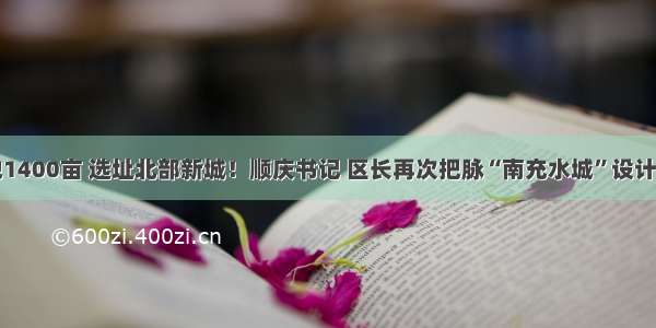 占地1400亩 选址北部新城！顺庆书记 区长再次把脉“南充水城”设计方案