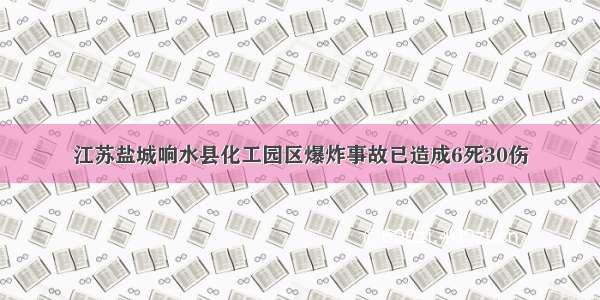 江苏盐城响水县化工园区爆炸事故已造成6死30伤