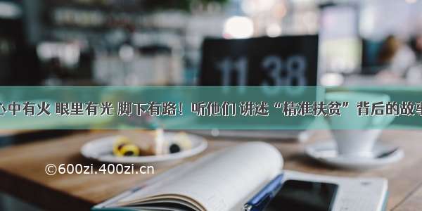 心中有火 眼里有光 脚下有路！听他们 讲述“精准扶贫”背后的故事