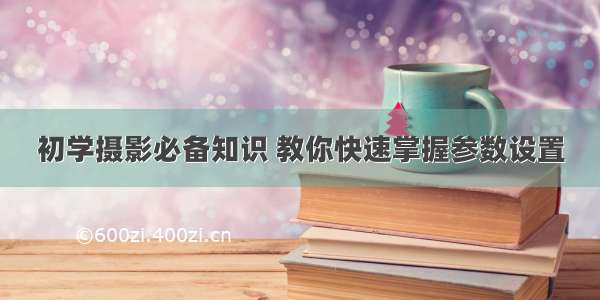 初学摄影必备知识 教你快速掌握参数设置