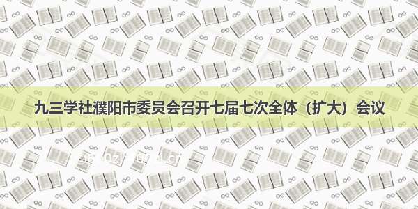 九三学社濮阳市委员会召开七届七次全体（扩大）会议