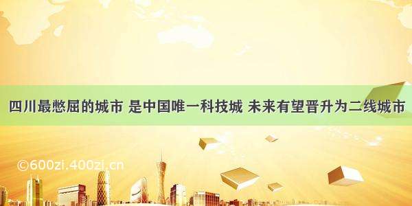 四川最憋屈的城市 是中国唯一科技城 未来有望晋升为二线城市