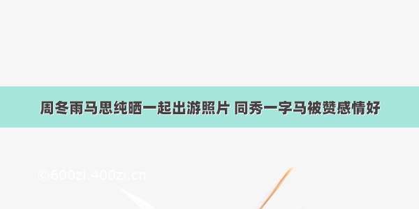 周冬雨马思纯晒一起出游照片 同秀一字马被赞感情好