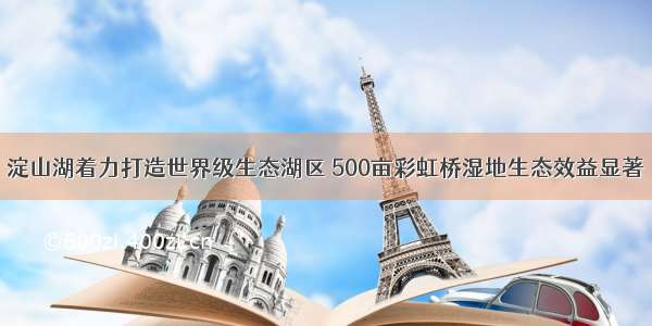 淀山湖着力打造世界级生态湖区 500亩彩虹桥湿地生态效益显著