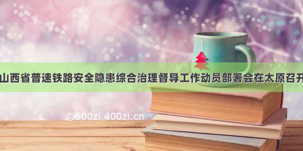 山西省普速铁路安全隐患综合治理督导工作动员部署会在太原召开