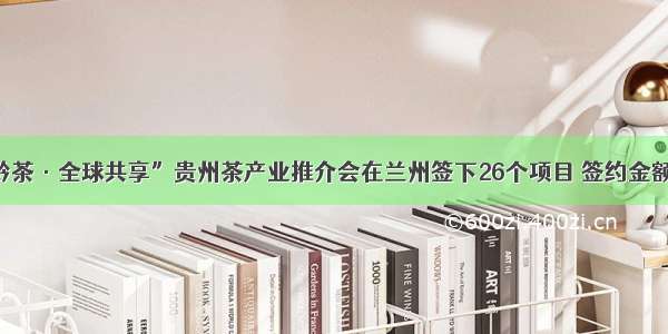 “干净黔茶·全球共享”贵州茶产业推介会在兰州签下26个项目 签约金额5.56亿！