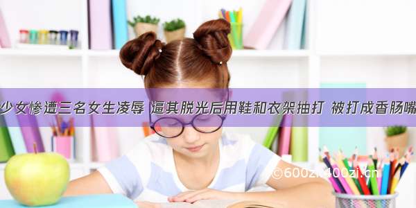 少女惨遭三名女生凌辱 逼其脱光后用鞋和衣架抽打 被打成香肠嘴