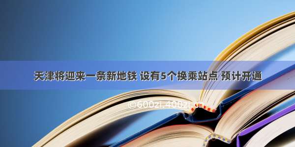 天津将迎来一条新地铁 设有5个换乘站点 预计开通