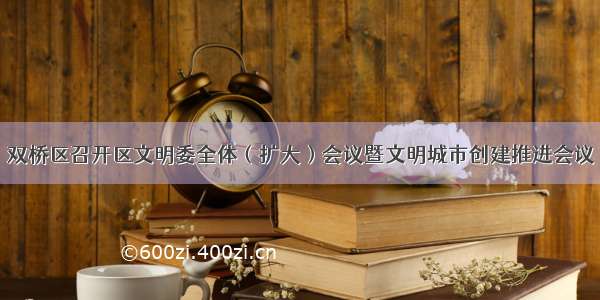 双桥区召开区文明委全体（扩大）会议暨文明城市创建推进会议