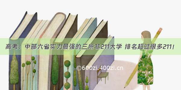 高考：中部六省实力最强的三所非211大学 排名超过很多211！