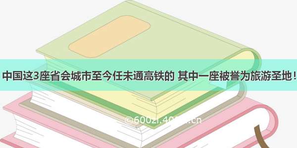 中国这3座省会城市至今任未通高铁的 其中一座被誉为旅游圣地！