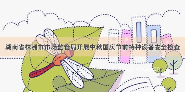 湖南省株洲市市场监管局开展中秋国庆节前特种设备安全检查