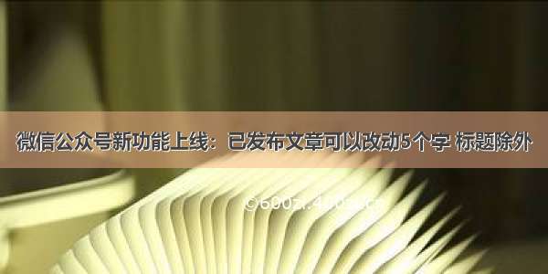 微信公众号新功能上线：已发布文章可以改动5个字 标题除外