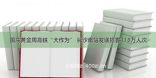 国庆黄金周高铁“大作为” 长沙南站发送旅客118万人次