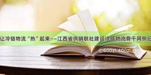 让冷链物流“热”起来——江西省供销联社建设冷链物流骨干网侧纪