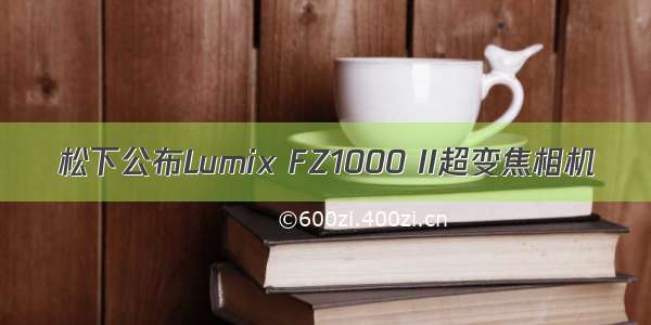 松下公布Lumix FZ1000 II超变焦相机