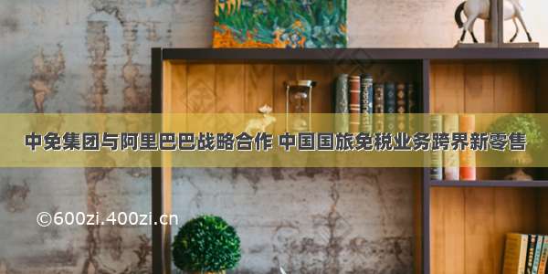 中免集团与阿里巴巴战略合作 中国国旅免税业务跨界新零售