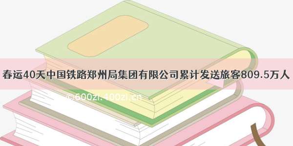 春运40天中国铁路郑州局集团有限公司累计发送旅客809.5万人