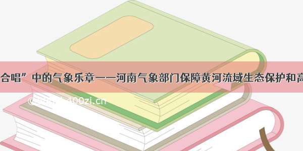 “黄河大合唱”中的气象乐章——河南气象部门保障黄河流域生态保护和高质量发展