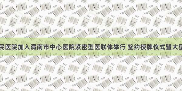 潼关县人民医院加入渭南市中心医院紧密型医联体举行 签约授牌仪式暨大型义诊活动
