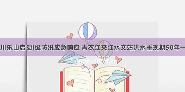 四川乐山启动I级防汛应急响应 青衣江夹江水文站洪水重现期50年一遇