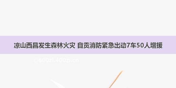 凉山西昌发生森林火灾 自贡消防紧急出动7车50人增援