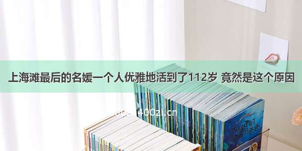 上海滩最后的名媛一个人优雅地活到了112岁 竟然是这个原因