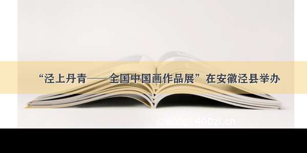 “泾上丹青──全国中国画作品展”在安徽泾县举办