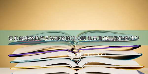 京东商城效仿华为实施轮值CEO制 徐雷兼任首任轮值CEO