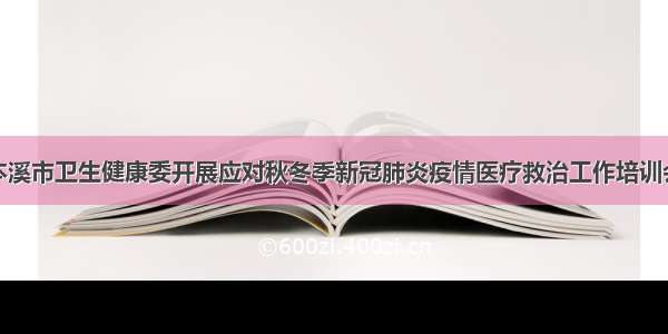 本溪市卫生健康委开展应对秋冬季新冠肺炎疫情医疗救治工作培训会