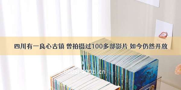 四川有一良心古镇 曾拍摄过100多部影片 如今仍然开放