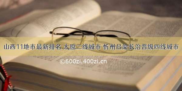 山西11地市最新排名 太原二线城市 忻州吕梁长治晋级四线城市