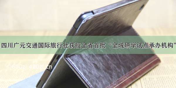 四川广元交通国际旅行社获授全省首批“全域研学试点承办机构”