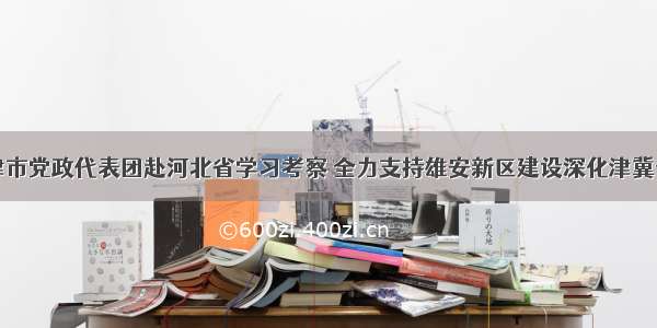 天津市党政代表团赴河北省学习考察 全力支持雄安新区建设深化津冀合作