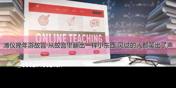 溥仪晚年游故宫 从故宫里翻出一样小东西 见过的人都笑出了声