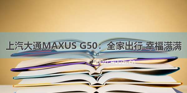 上汽大通MAXUS G50：全家出行 幸福满满