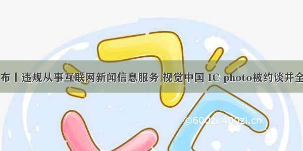 中国发布丨违规从事互联网新闻信息服务 视觉中国 IC photo被约谈并全面整改