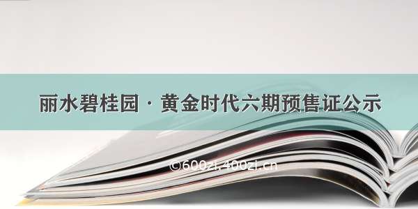 丽水碧桂园·黄金时代六期预售证公示