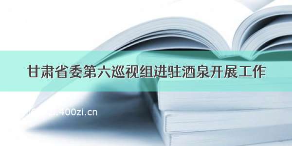 甘肃省委第六巡视组进驻酒泉开展工作