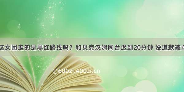 这女团走的是黑红路线吗？和贝克汉姆同台迟到20分钟 没道歉被骂