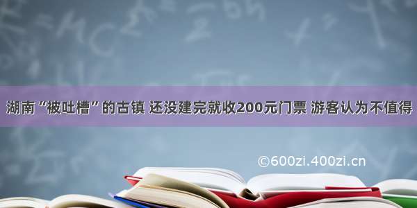 湖南“被吐槽”的古镇 还没建完就收200元门票 游客认为不值得