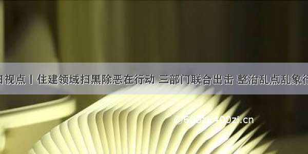 今日视点丨住建领域扫黑除恶在行动 三部门联合出击 整治乱点乱象行为！