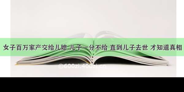 女子百万家产交给儿媳 儿子一分不给 直到儿子去世 才知道真相