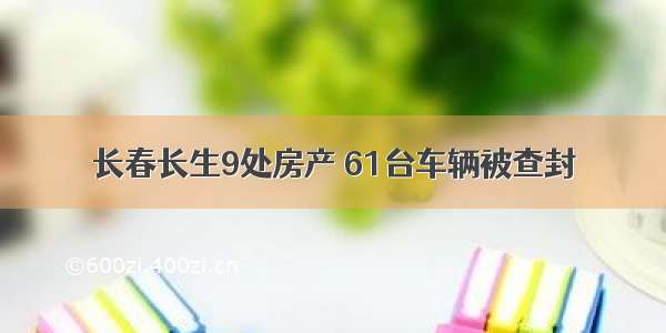 长春长生9处房产 61台车辆被查封