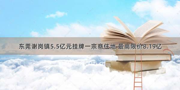 东莞谢岗镇5.5亿元挂牌一宗商住地 最高限价8.19亿