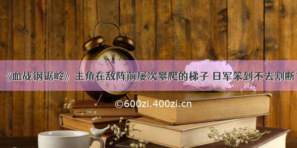 《血战钢锯岭》主角在敌阵前屡次攀爬的梯子 日军笨到不去割断？