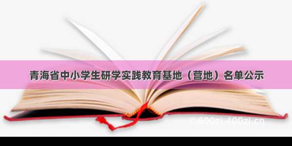 青海省中小学生研学实践教育基地（营地）名单公示